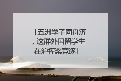 五洲学子同舟济，这群外国留学生在沪挥桨竞逐