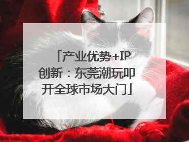 产业优势+IP创新：东莞潮玩叩开全球市场大门