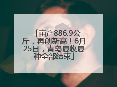 亩产886.9公斤，再创新高！6月25日，青岛夏收夏种全部结束