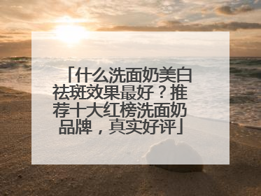 什么洗面奶美白祛斑效果最好？推荐十大红榜洗面奶品牌，真实好评