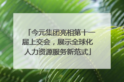 今元集团亮相第十一届上交会，展示全球化人力资源服务新范式