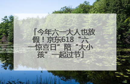 今年六一大人也放假！京东618“六一惊喜日”陪“大小孩”一起过节