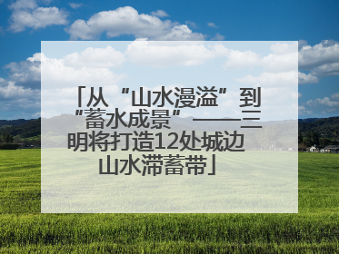 从“山水漫溢”到“蓄水成景”——三明将打造12处城边山水滞蓄带