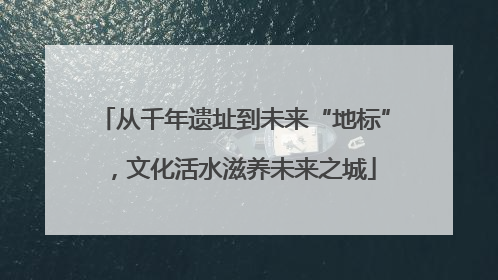 从千年遗址到未来“地标”，文化活水滋养未来之城