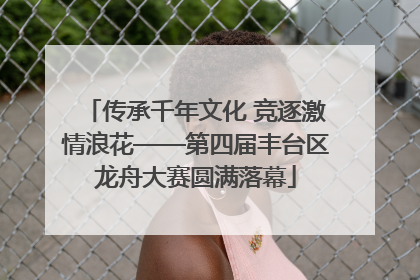 传承千年文化 竞逐激情浪花——第四届丰台区龙舟大赛圆满落幕