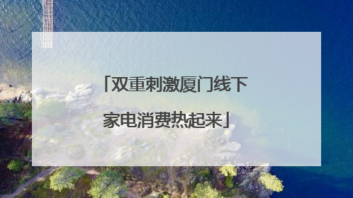 双重刺激厦门线下家电消费热起来