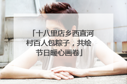 十八里店乡西直河村百人包粽子，共绘节日暖心画卷