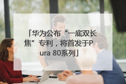 华为公布“一底双长焦”专利，将首发于Pura 80系列