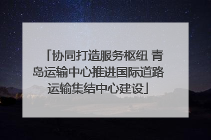 协同打造服务枢纽 青岛运输中心推进国际道路运输集结中心建设