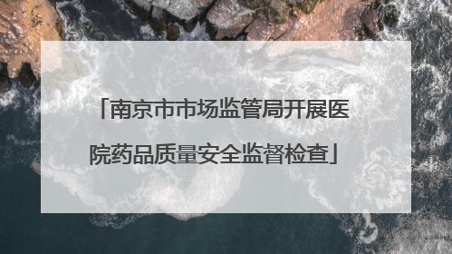 南京市市场监管局开展医院药品质量安全监督检查