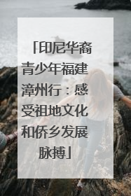 印尼华裔青少年福建漳州行：感受祖地文化和侨乡发展脉搏