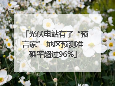 光伏电站有了“预言家” 地区预测准确率超过96%