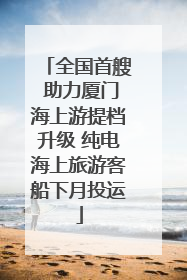 全国首艘 助力厦门海上游提档升级 纯电海上旅游客船下月投运