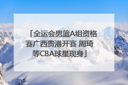 全运会男篮A组资格赛广西贵港开赛 周琦等CBA球星现身