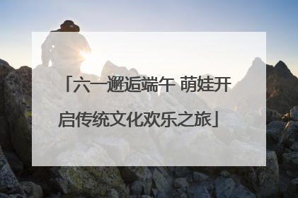 六一邂逅端午 萌娃开启传统文化欢乐之旅