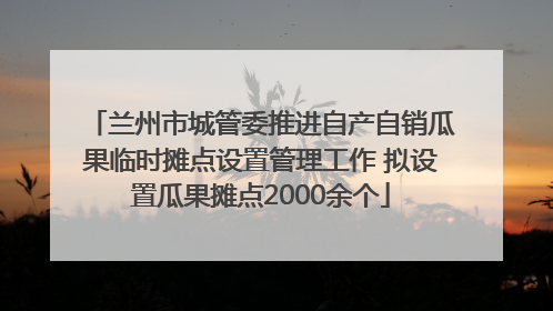 兰州市城管委推进自产自销瓜果临时摊点设置管理工作 拟设置瓜果摊点2000余个