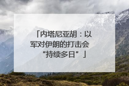 内塔尼亚胡：以军对伊朗的打击会“持续多日”