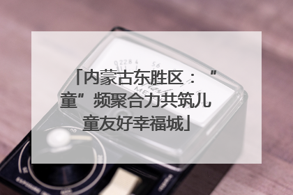 内蒙古东胜区：“童”频聚合力共筑儿童友好幸福城