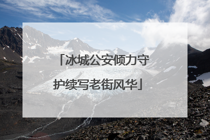 冰城公安倾力守护续写老街风华