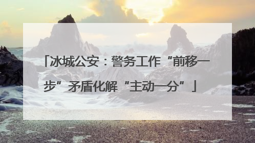 冰城公安：警务工作“前移一步”矛盾化解“主动一分”