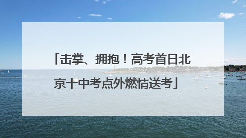 击掌、拥抱！高考首日北京十中考点外燃情送考