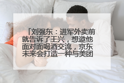 刘强东：进军外卖前就告诉了王兴，想邀他面对面喝酒交流，京东未来会打造一种与美团不同的商业模式