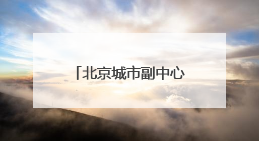 北京城市副中心：“十五五”时期，全面转向内涵提升式发展