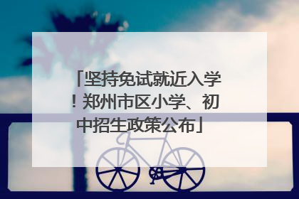 坚持免试就近入学！郑州市区小学、初中招生政策公布