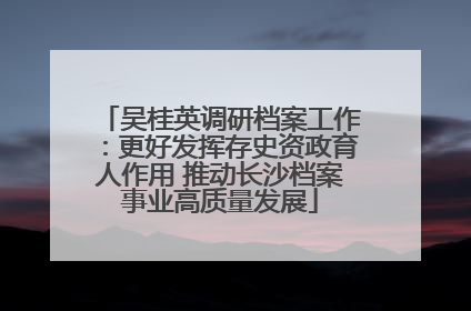 吴桂英调研档案工作：更好发挥存史资政育人作用 推动长沙档案事业高质量发展