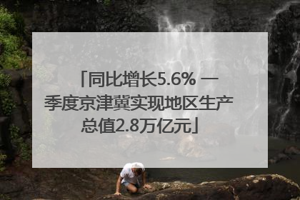 同比增长5.6% 一季度京津冀实现地区生产总值2.8万亿元