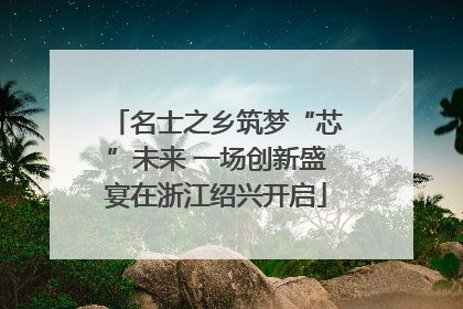 名士之乡筑梦“芯”未来 一场创新盛宴在浙江绍兴开启