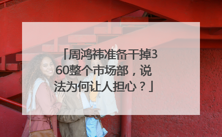 周鸿祎准备干掉360整个市场部，说法为何让人担心？