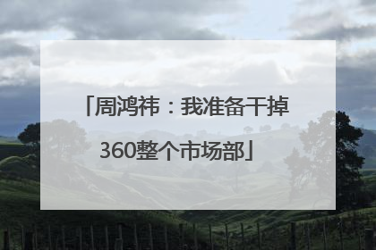 周鸿祎：我准备干掉360整个市场部