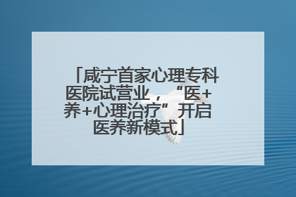 咸宁首家心理专科医院试营业，“医+养+心理治疗”开启医养新模式