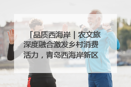 品质西海岸｜农文旅深度融合激发乡村消费活力，青岛西海岸新区的乡村振兴实践
