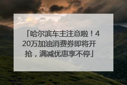哈尔滨车主注意啦！420万加油消费券即将开抢，满减优惠享不停