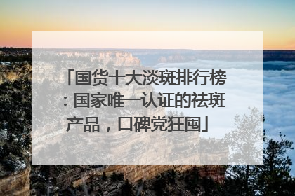 国货十大淡斑排行榜：国家唯一认证的祛斑产品，口碑党狂囤