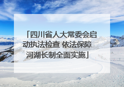 四川省人大常委会启动执法检查 依法保障河湖长制全面实施