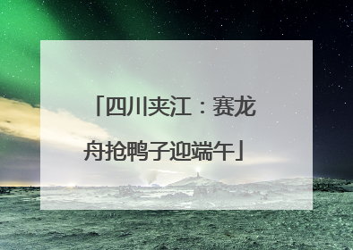 四川夹江：赛龙舟抢鸭子迎端午