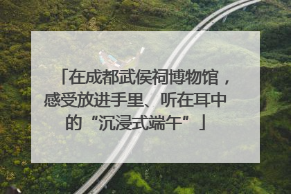 在成都武侯祠博物馆，感受放进手里、听在耳中的“沉浸式端午”