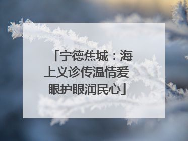 宁德蕉城：海上义诊传温情爱眼护眼润民心