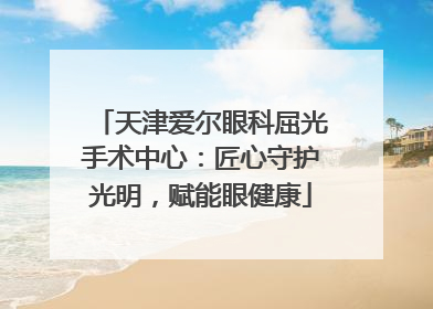 天津爱尔眼科屈光手术中心：匠心守护光明，赋能眼健康