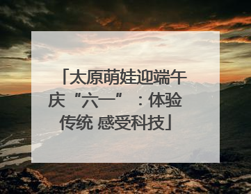 太原萌娃迎端午庆“六一”：体验传统 感受科技