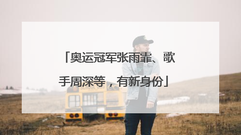 奥运冠军张雨霏、歌手周深等，有新身份