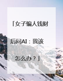 女子骗人钱财后问AI：我该怎么办？