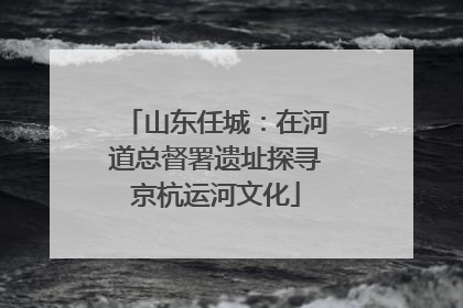 山东任城：在河道总督署遗址探寻京杭运河文化