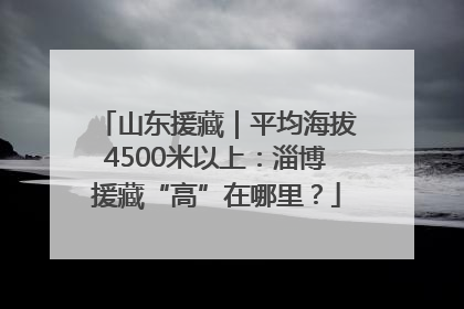 山东援藏｜平均海拔4500米以上：淄博援藏“高”在哪里？