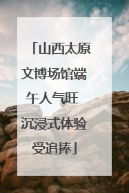 山西太原文博场馆端午人气旺 沉浸式体验受追捧
