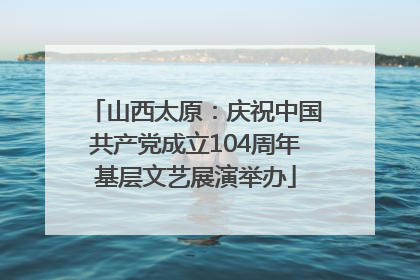 山西太原：庆祝中国共产党成立104周年基层文艺展演举办