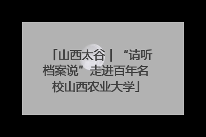 山西太谷｜“请听档案说”走进百年名校山西农业大学